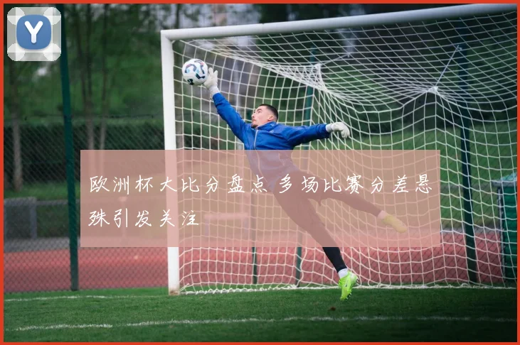 欧洲杯大比分盘点 多场比赛分差悬殊引发关注