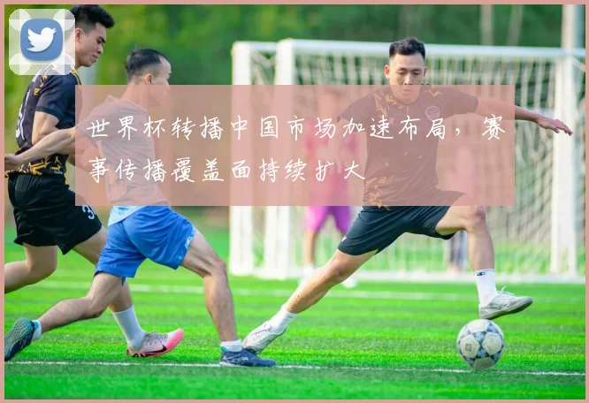 世界杯转播中国市场加速布局,赛事传播覆盖面持续扩大