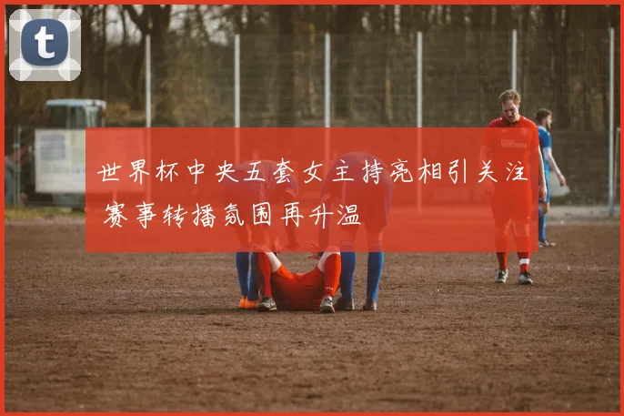 世界杯中央五套女主持亮相引关注 赛事转播氛围再升温