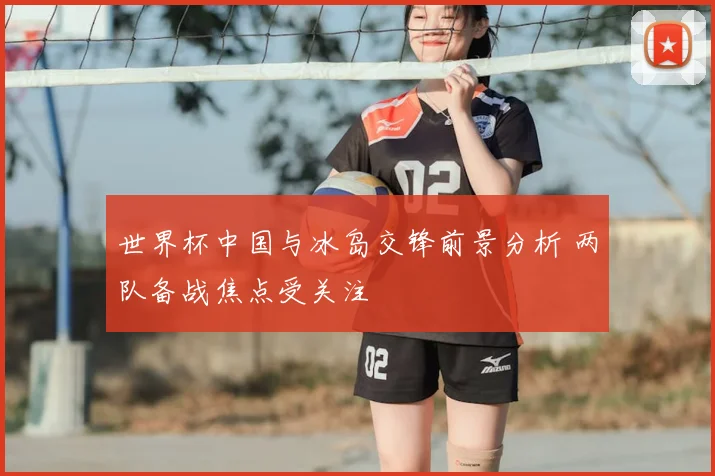 世界杯中国与冰岛交锋前景分析 两队备战焦点受关注