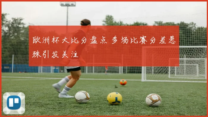 欧洲杯大比分盘点 多场比赛分差悬殊引发关注